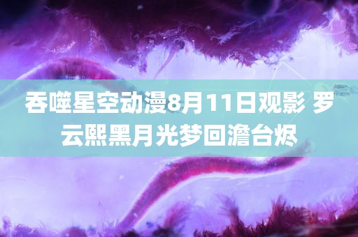 吞噬星空动漫8月11日观影 罗云熙黑月光梦回澹台烬