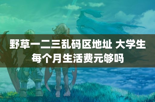 野草一二三乱码区地址 大学生每个月生活费元够吗