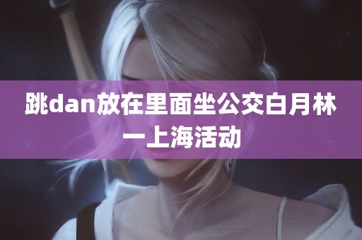 跳dan放在里面坐公交白月林一上海活动