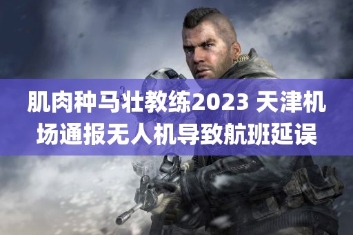 肌肉种马壮教练2023 天津机场通报无人机导致航班延误