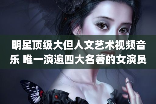 明星顶级大但人文艺术视频音乐 唯一演遍四大名著的女演员