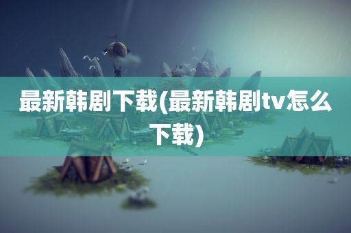 最新韩剧下载(最新韩剧tv怎么下载)