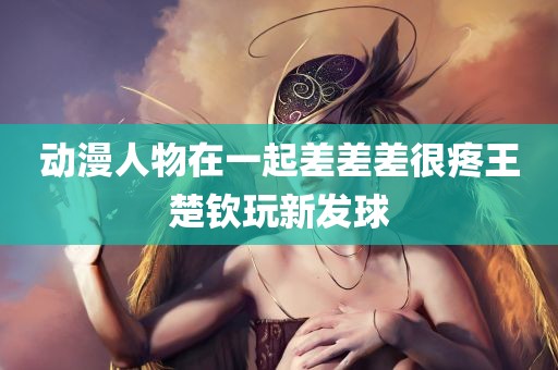 动漫人物在一起差差差很疼王楚钦玩新发球