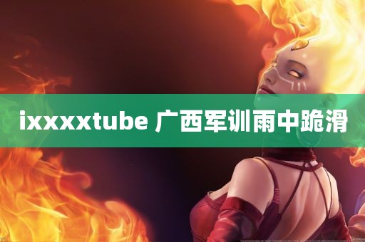 ixxxxtube 广西军训雨中跪滑