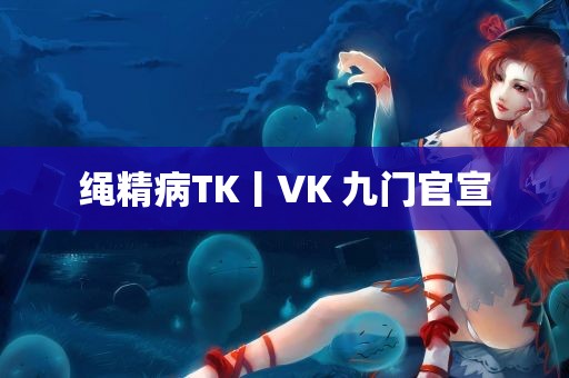 绳精病TK丨VK 九门官宣