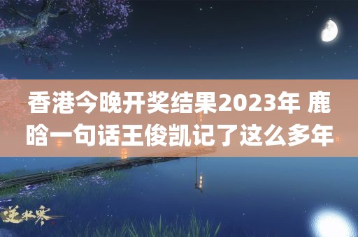 香港今晚开奖结果2023年 鹿晗一句话王俊凯记了这么多年