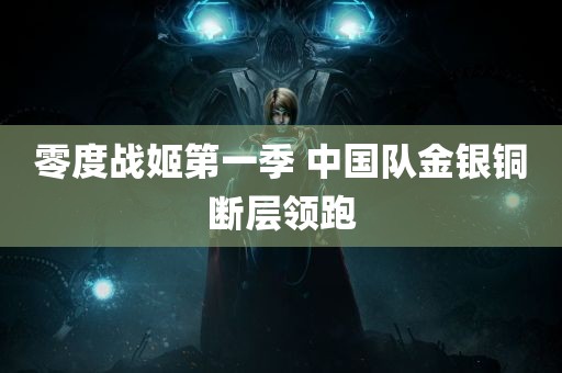 零度战姬第一季 中国队金银铜断层领跑