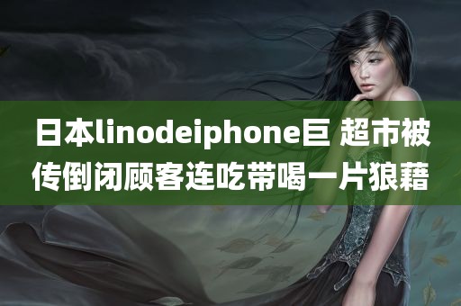 日本linodeiphone巨 超市被传倒闭顾客连吃带喝一片狼藉