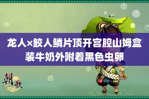 龙人×鲛人鳞片顶开宫腔山姆盒装牛奶外附着黑色虫卵