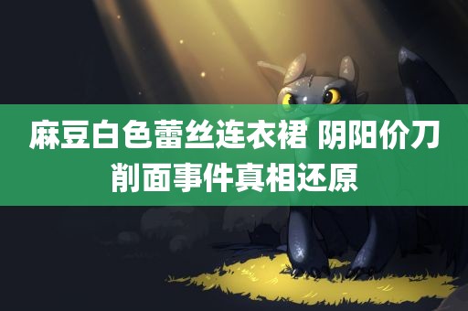 麻豆白色蕾丝连衣裙 阴阳价刀削面事件真相还原