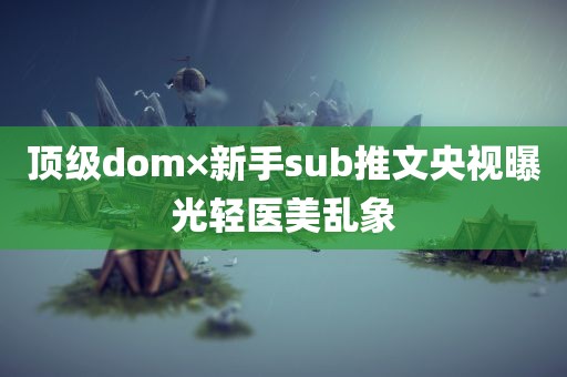 顶级dom×新手sub推文央视曝光轻医美乱象