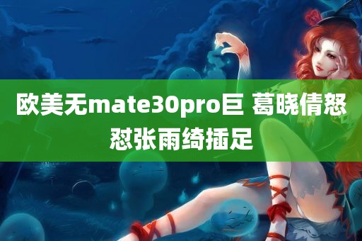 欧美无mate30pro巨 葛晓倩怒怼张雨绮插足