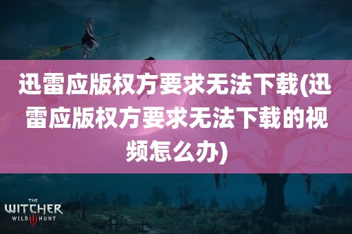 迅雷应版权方要求无法下载(迅雷应版权方要求无法下载的视频怎么办)