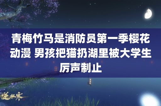 青梅竹马是消防员第一季樱花动漫 男孩把猫扔湖里被大学生厉声制止