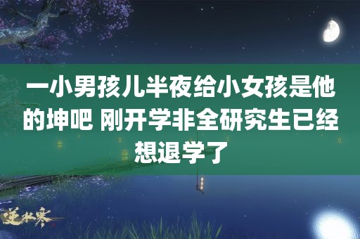 一小男孩儿半夜给小女孩是他的坤吧 刚开学非全研究生已经想退学了