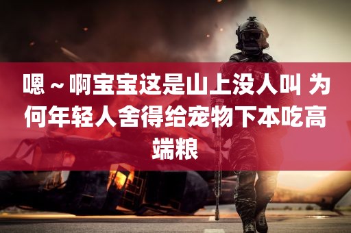 嗯～啊宝宝这是山上没人叫 为何年轻人舍得给宠物下本吃高端粮