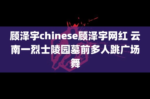 顾泽宇chinese顾泽宇网红 云南一烈士陵园墓前多人跳广场舞