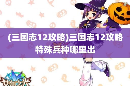 (三国志12攻略)三国志12攻略特殊兵种哪里出