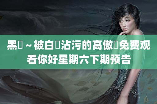 黑獸～被白濁沾污的高傲聖免费观看你好星期六下期预告