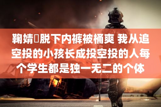 鞠婧祎脱下内裤被桶爽 我从追空投的小孩长成投空投的人每个学生都是独一无二的个体