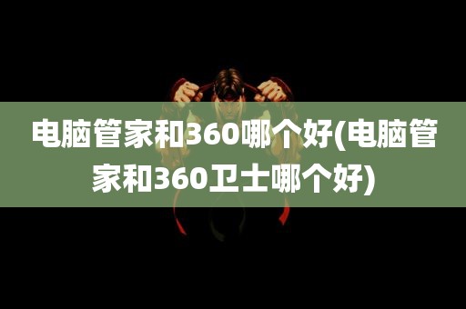 电脑管家和360哪个好(电脑管家和360卫士哪个好)