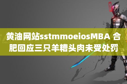 黄油网站sstmmoeiosMBA 合肥回应三只羊糟头肉未受处罚