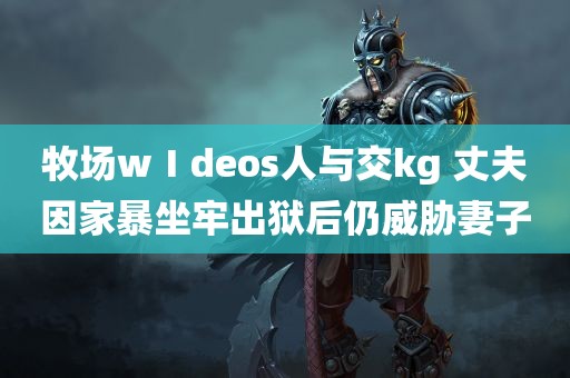 牧场wⅠdeos人与交kg 丈夫因家暴坐牢出狱后仍威胁妻子