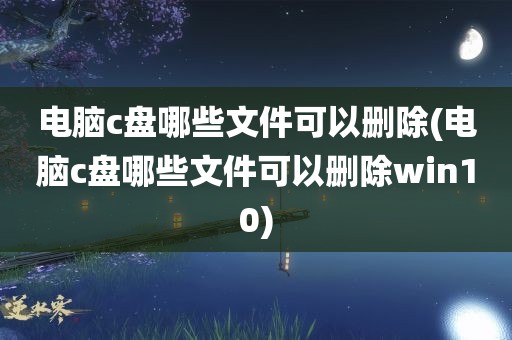 电脑c盘哪些文件可以删除(电脑c盘哪些文件可以删除win10)