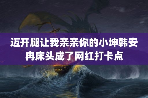 迈开腿让我亲亲你的小坤韩安冉床头成了网红打卡点