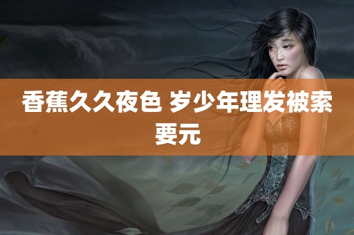 香蕉久久夜色 岁少年理发被索要元