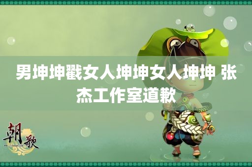 男坤坤戳女人坤坤女人坤坤 张杰工作室道歉