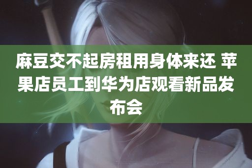 麻豆交不起房租用身体来还 苹果店员工到华为店观看新品发布会