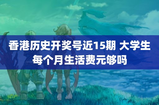 香港历史开奖号近15期 大学生每个月生活费元够吗