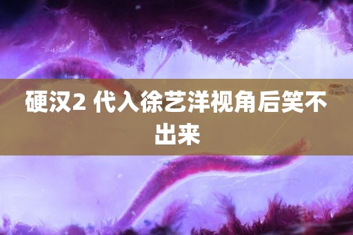 硬汉2 代入徐艺洋视角后笑不出来