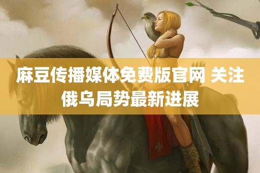 麻豆传播媒体免费版官网 关注俄乌局势最新进展