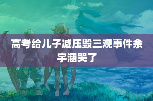 高考给儿子减压毁三观事件余宇涵哭了