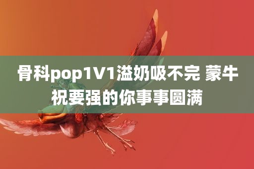 骨科pop1∨1溢奶吸不完 蒙牛祝要强的你事事圆满