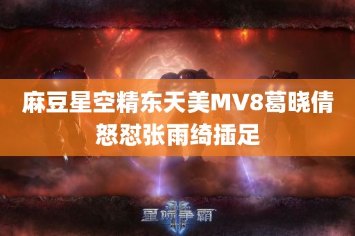 麻豆星空精东天美MV8葛晓倩怒怼张雨绮插足