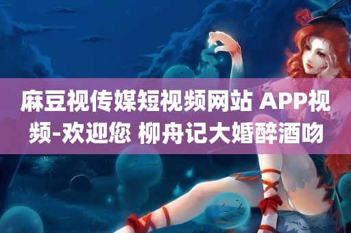 麻豆视传媒短视频网站 APP视频-欢迎您 柳舟记大婚醉酒吻