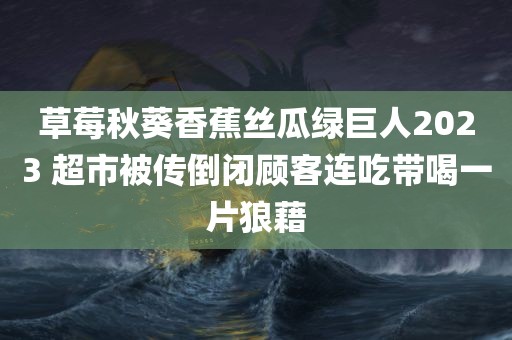 草莓秋葵香蕉丝瓜绿巨人2023 超市被传倒闭顾客连吃带喝一片狼藉