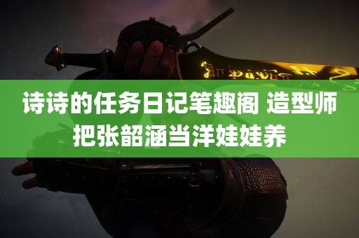 诗诗的任务日记笔趣阁 造型师把张韶涵当洋娃娃养