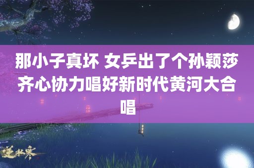 那小子真坏 女乒出了个孙颖莎齐心协力唱好新时代黄河大合唱