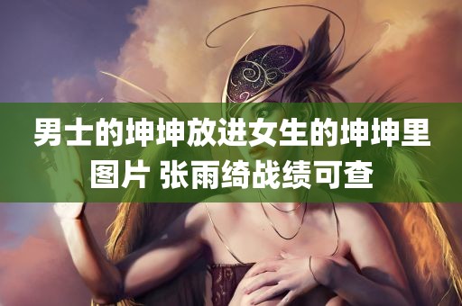 男士的坤坤放进女生的坤坤里图片 张雨绮战绩可查