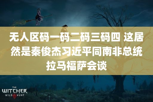 无人区码一码二码三码四 这居然是秦俊杰习近平同南非总统拉马福萨会谈