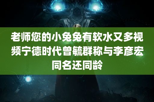 老师您的小兔兔有软水又多视频宁德时代曾毓群称与李彦宏同名还同龄