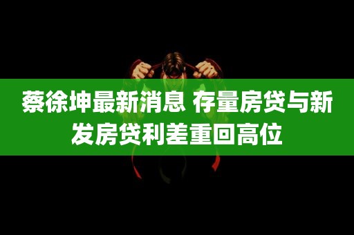 蔡徐坤最新消息 存量房贷与新发房贷利差重回高位