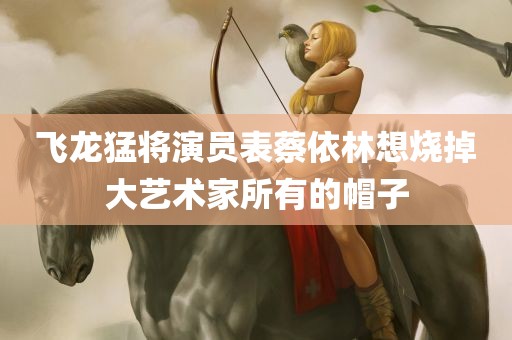 飞龙猛将演员表蔡依林想烧掉大艺术家所有的帽子