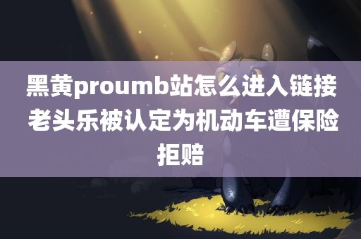 黑黄proumb站怎么进入链接 老头乐被认定为机动车遭保险拒赔