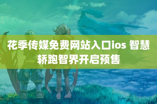 花季传媒免费网站入口ios 智慧轿跑智界开启预售