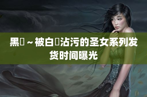 黑獸～被白濁沾污的圣女系列发货时间曝光